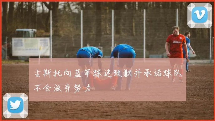 古斯托向蓝军球迷致歉并承诺球队不会放弃努力