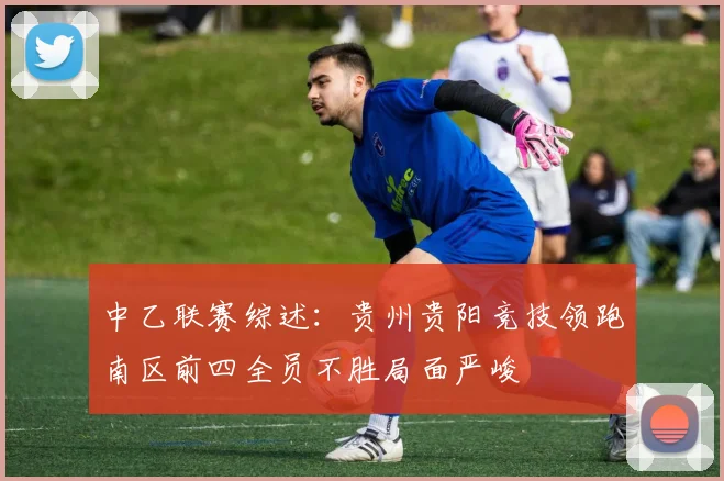 中乙联赛综述：贵州贵阳竞技领跑南区前四全员不胜局面严峻