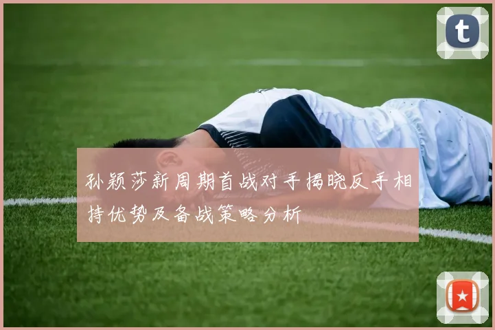 孙颖莎新周期首战对手揭晓反手相持优势及备战策略分析