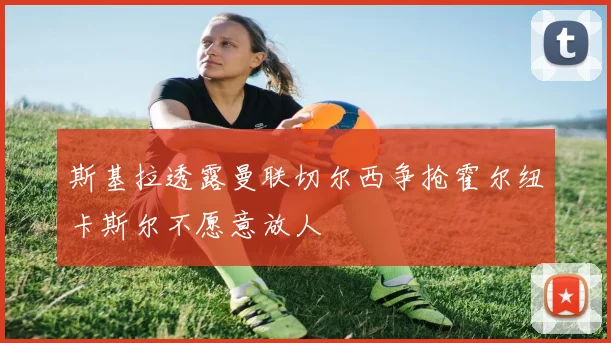 斯基拉透露曼联切尔西争抢霍尔纽卡斯尔不愿意放人