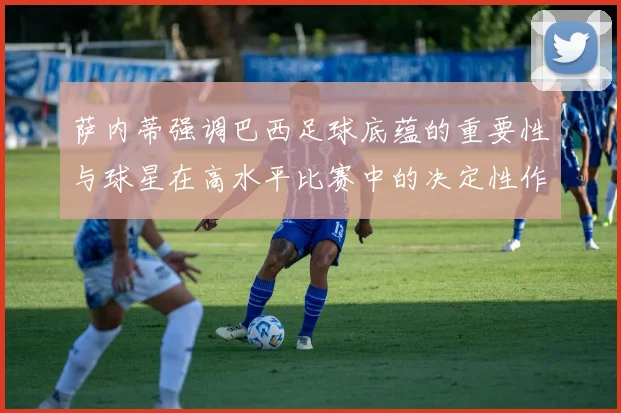 萨内蒂强调巴西足球底蕴的重要性与球星在高水平比赛中的决定性作用