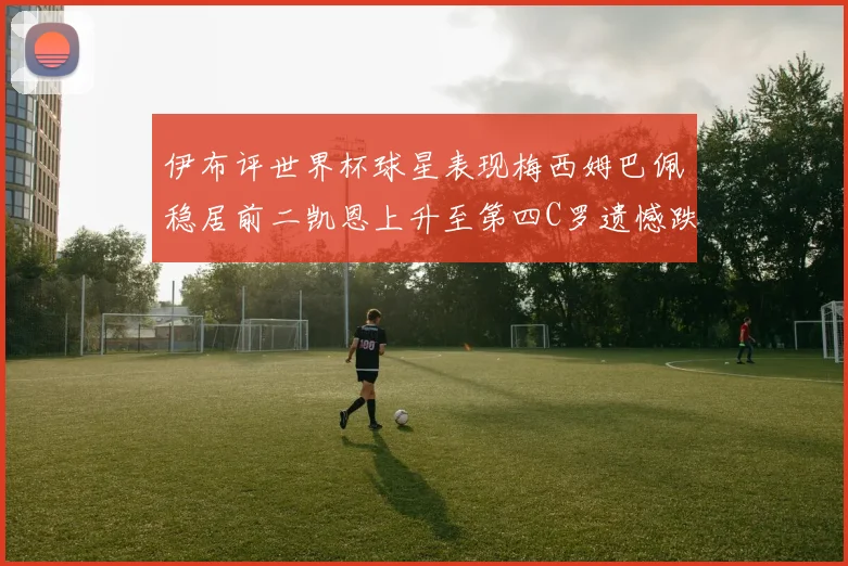 伊布评世界杯球星表现梅西姆巴佩稳居前二凯恩上升至第四C罗遗憾跌出前十
