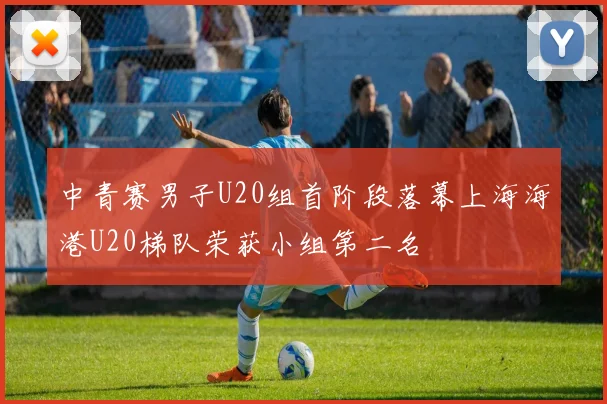 中青赛男子U20组首阶段落幕上海海港U20梯队荣获小组第二名
