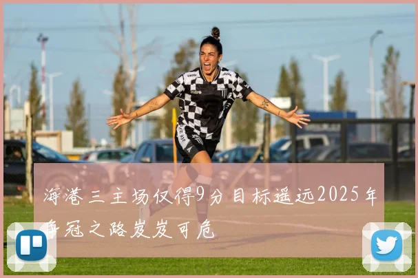 海港三主场仅得9分目标遥远2025年争冠之路岌岌可危
