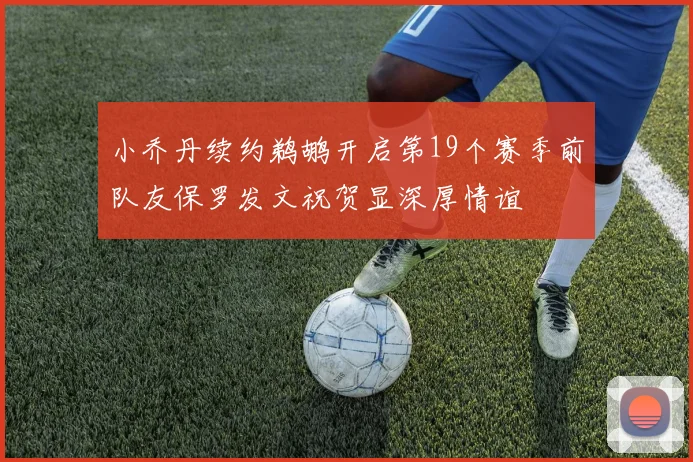 小乔丹续约鹈鹕开启第19个赛季前队友保罗发文祝贺显深厚情谊