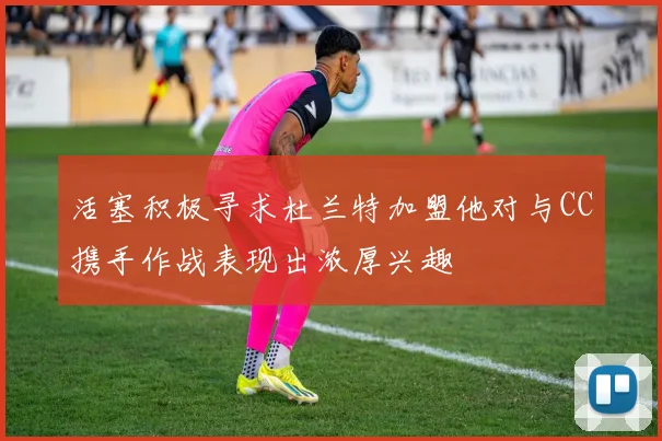 活塞积极寻求杜兰特加盟他对与CC携手作战表现出浓厚兴趣
