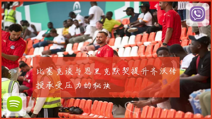 比塞克谈与恩里克默契提升齐沃传授承受压力的秘诀