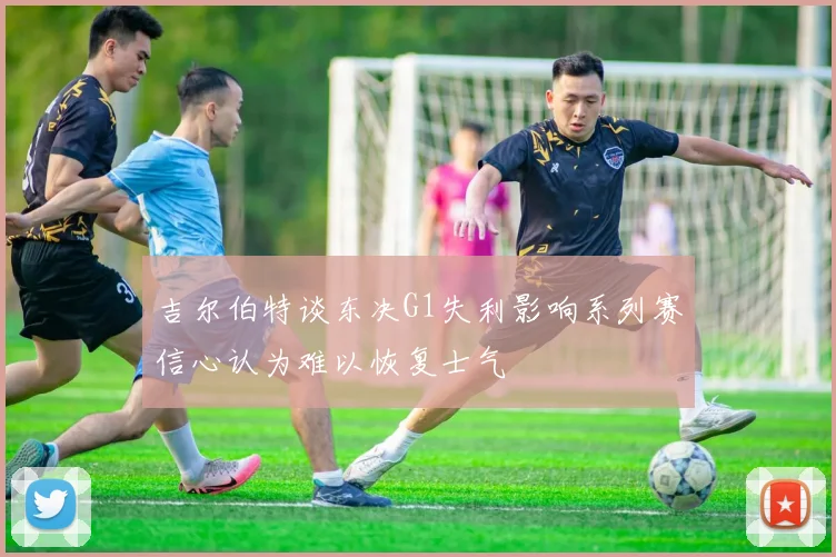 吉尔伯特谈东决G1失利影响系列赛信心认为难以恢复士气