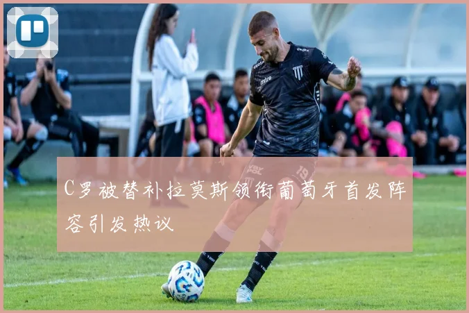 C罗被替补拉莫斯领衔葡萄牙首发阵容引发热议