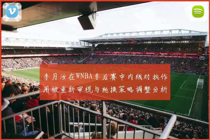 李月汝在WNBA季后赛中内线对抗作用被重新审视与轮换策略调整分析