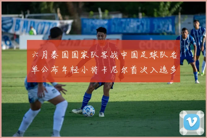 六月泰国国家队客战中国足球队名单公布年轻小将卡尼尔首次入选多名经验丰富老将随队出征