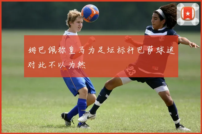 姆巴佩称皇马为足坛标杆巴萨球迷对此不以为然