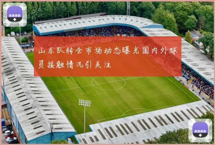山东队转会市场动态曝光国内外球员接触情况引关注