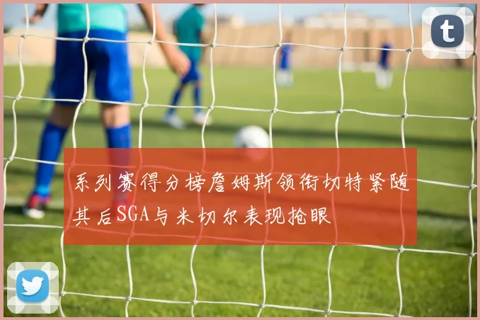 系列赛得分榜詹姆斯领衔切特紧随其后SGA与米切尔表现抢眼