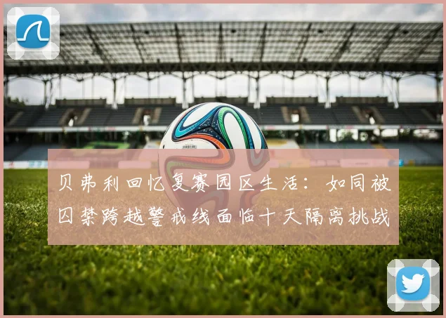 贝弗利回忆复赛园区生活：如同被囚禁跨越警戒线面临十天隔离挑战