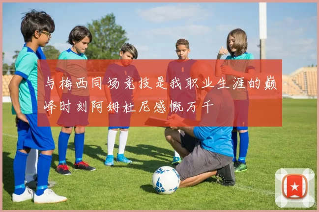 与梅西同场竞技是我职业生涯的巅峰时刻阿姆杜尼感慨万千