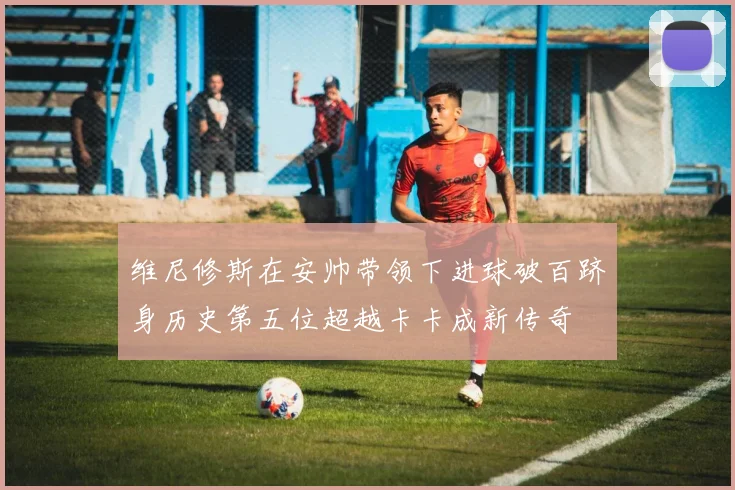 维尼修斯在安帅带领下进球破百跻身历史第五位超越卡卡成新传奇