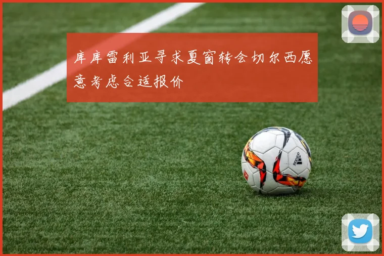 库库雷利亚寻求夏窗转会切尔西愿意考虑合适报价