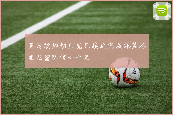 罗马续约切利克已接近完成佩莱格里尼留队信心十足