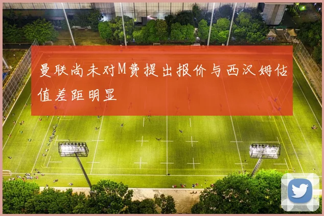 曼联尚未对M费提出报价与西汉姆估值差距明显