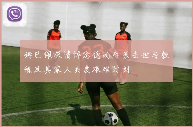 姆巴佩深情悼念德尚母亲去世与教练及其家人共度艰难时刻