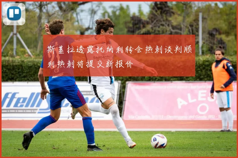 斯基拉透露托纳利转会热刺谈判顺利热刺将提交新报价