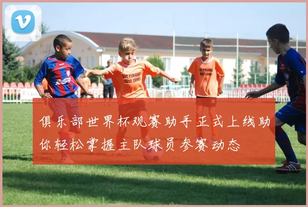 俱乐部世界杯观赛助手正式上线助你轻松掌握主队球员参赛动态