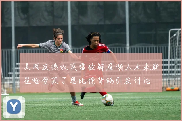 美网友热议莫雷被解雇湖人未来新星哈登笑了恩比德背锅引发讨论