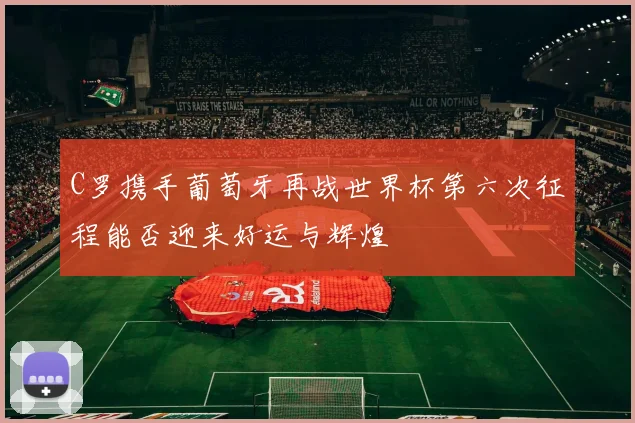 C罗携手葡萄牙再战世界杯第六次征程能否迎来好运与辉煌