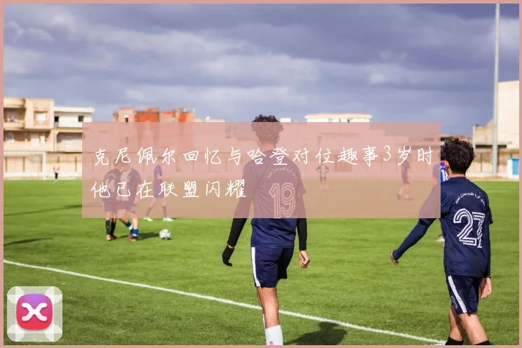 克尼佩尔回忆与哈登对位趣事3岁时他已在联盟闪耀