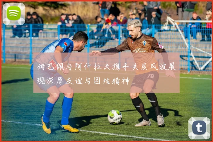 姆巴佩与阿什拉夫携手共度风波展现深厚友谊与团结精神