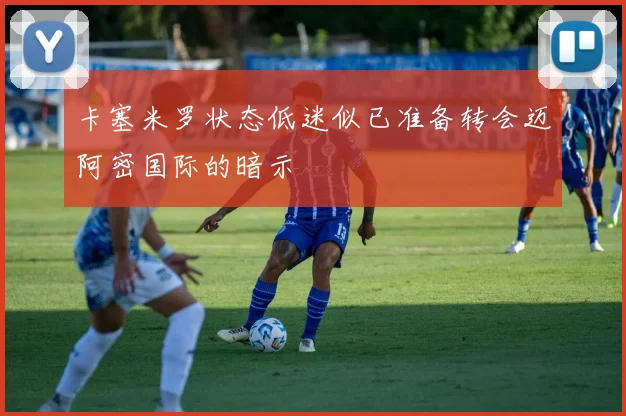 卡塞米罗状态低迷似已准备转会迈阿密国际的暗示