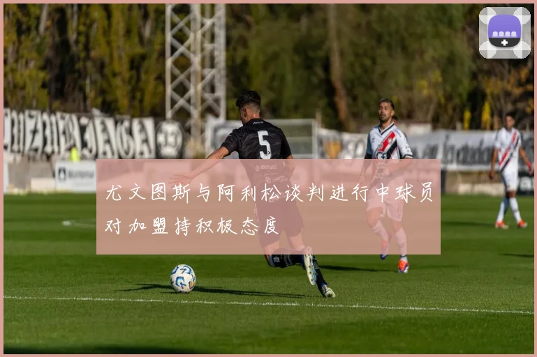 尤文图斯与阿利松谈判进行中球员对加盟持积极态度