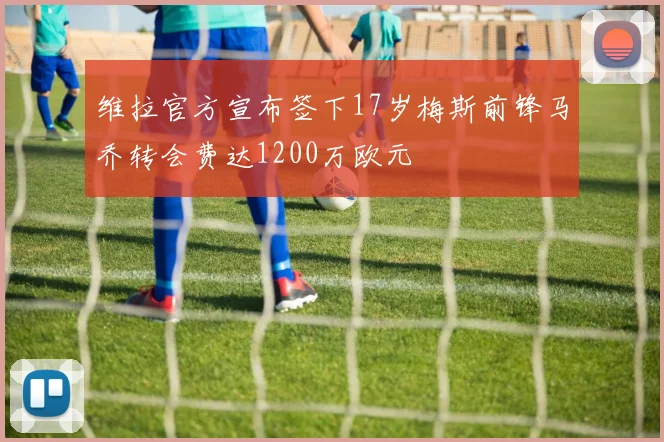 维拉官方宣布签下17岁梅斯前锋马乔转会费达1200万欧元